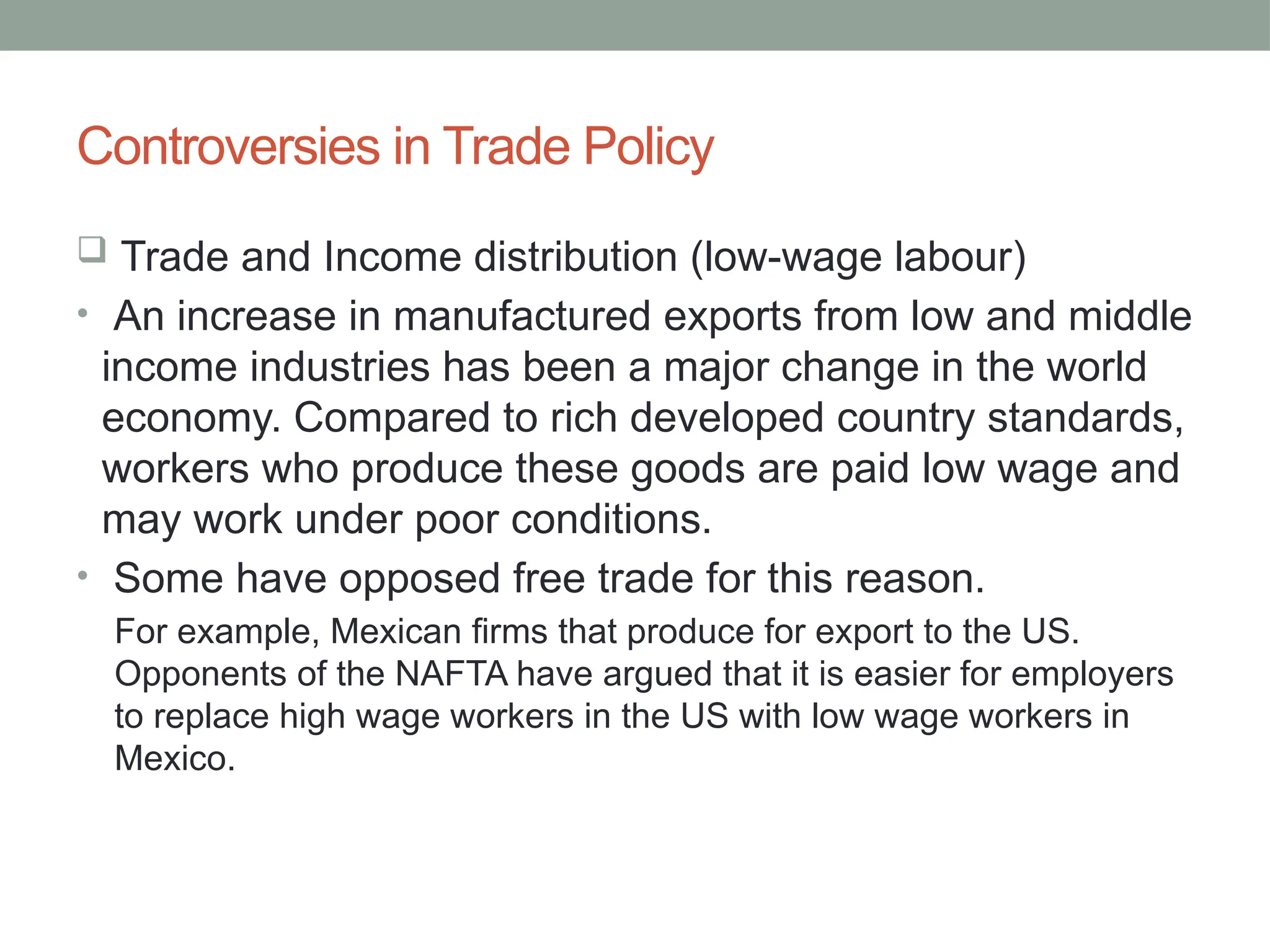 Controversies in Trade Policy
 Trade and Income distribution (low-wage labour)
• An increase in manufactured exports from low and middle
income industries has been a major change in the world
economy. Compared to rich developed country standards,
workers who produce these goods are paid low wage and
may work under poor conditions.
• Some have opposed free trade for this reason.
For example, Mexican firms that produce for export to the US.
Opponents of the NAFTA have argued that it is easier for employers
to replace high wage workers in the US with low wage workers in
Mexico.
 