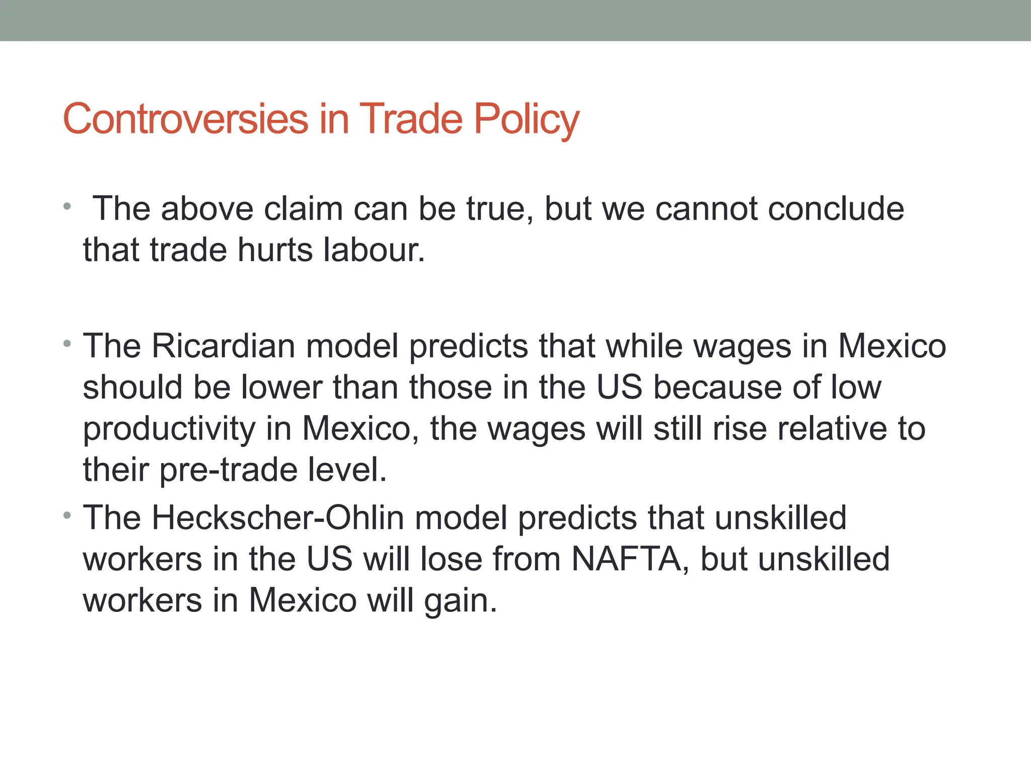 Controversies in Trade Policy
• The above claim can be true, but we cannot conclude
that trade hurts labour.
• The Ricardian model predicts that while wages in Mexico
should be lower than those in the US because of low
productivity in Mexico, the wages will still rise relative to
their pre-trade level.
• The Heckscher-Ohlin model predicts that unskilled
workers in the US will lose from NAFTA, but unskilled
workers in Mexico will gain.
 