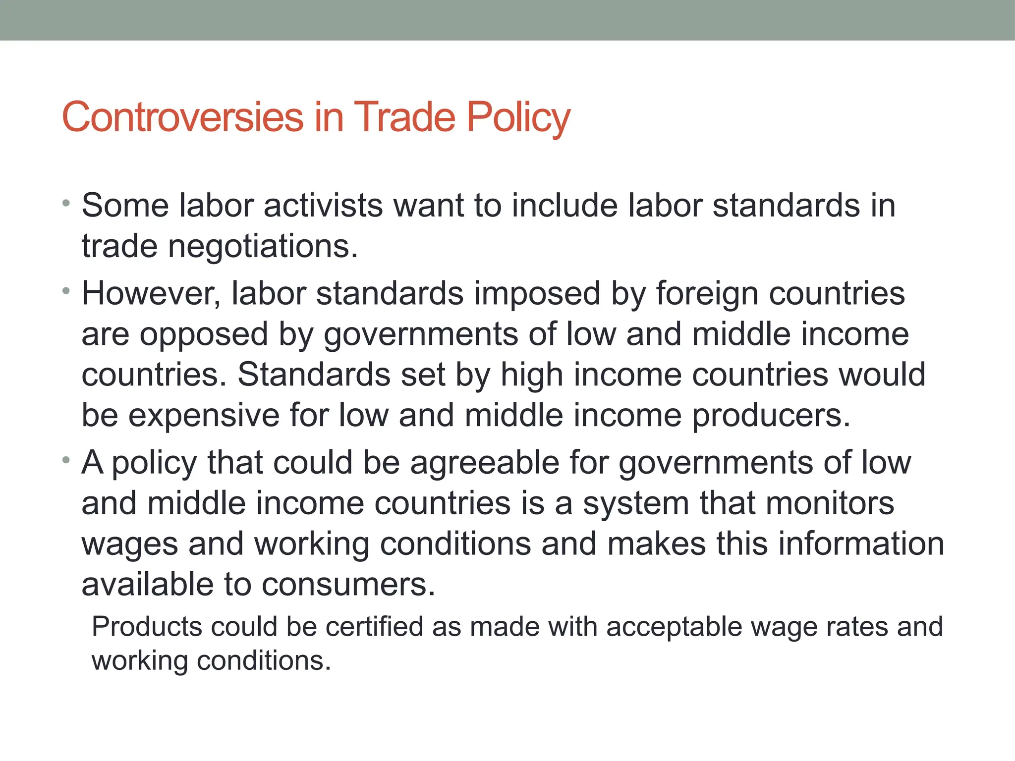 Controversies in Trade Policy
• Some labor activists want to include labor standards in
trade negotiations.
• However, labor standards imposed by foreign countries
are opposed by governments of low and middle income
countries. Standards set by high income countries would
be expensive for low and middle income producers.
• A policy that could be agreeable for governments of low
and middle income countries is a system that monitors
wages and working conditions and makes this information
available to consumers.
Products could be certified as made with acceptable wage rates and
working conditions.
 