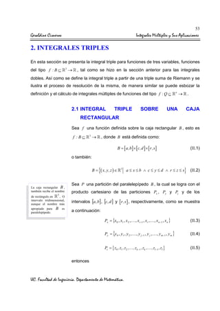 53

Geraldine Cisneros

Integrales Múltiples y Sus Aplicaciones

2. INTEGRALES TRIPLES
En esta sección se presenta la integral triple para funciones de tres variables, funciones
del tipo f : B ⊆

3

→

, tal como se hizo en la sección anterior para las integrales

dobles. Así como se define la integral triple a partir de una triple suma de Riemann y se
ilustra el proceso de resolución de la misma, de manera similar se puede esbozar la
definición y el cálculo de integrales múltiples de funciones del tipo f : Q ⊆

2.1 INTEGRAL

TRIPLE

SOBRE

n

→

.

UNA

CAJA

RECTANGULAR
Sea f una función definida sobre la caja rectangular B , esto es

f :B⊆

3

→

, donde B está definida como:
B = [ a,b ] × [ c,d ] × [ r,s ]

(II.1)

o también:
B=

La caja rectangular B ,
también recibe el nombre
3

, O
de rectángulo en
intervalo tridimensional,
aunque el nombre más
apropiado para B es
paralelepípedo.

{( x, y,z ) ∈

3

}

a≤ x≤b ∧ c≤ y≤d ∧ r≤ z≤s

(II.2)

Sea P una partición del paralelepípedo B , la cual se logra con el
producto cartesiano de las particiones Px , Py y Pz y de los
intervalos [a, b] , [c, d ] y [ r,s ] , respectivamente, como se muestra
a continuación:
Px = {x 0 , x1 , x 2 , … , xi −1 , xi , … , x n −1 , x n }

(II.3)

Py = {y 0 , y1 , y 2 , … , y j −1 , y j , … , y m −1 , y m }

(II.4)

Pz = { z0 ,z1 ,z2 ,… ,zk −1 ,zk ,… ,zl −1 ,zl }

(II.5)

entonces

UC. Facultad de Ingeniería. Departamento de Matemática.

 