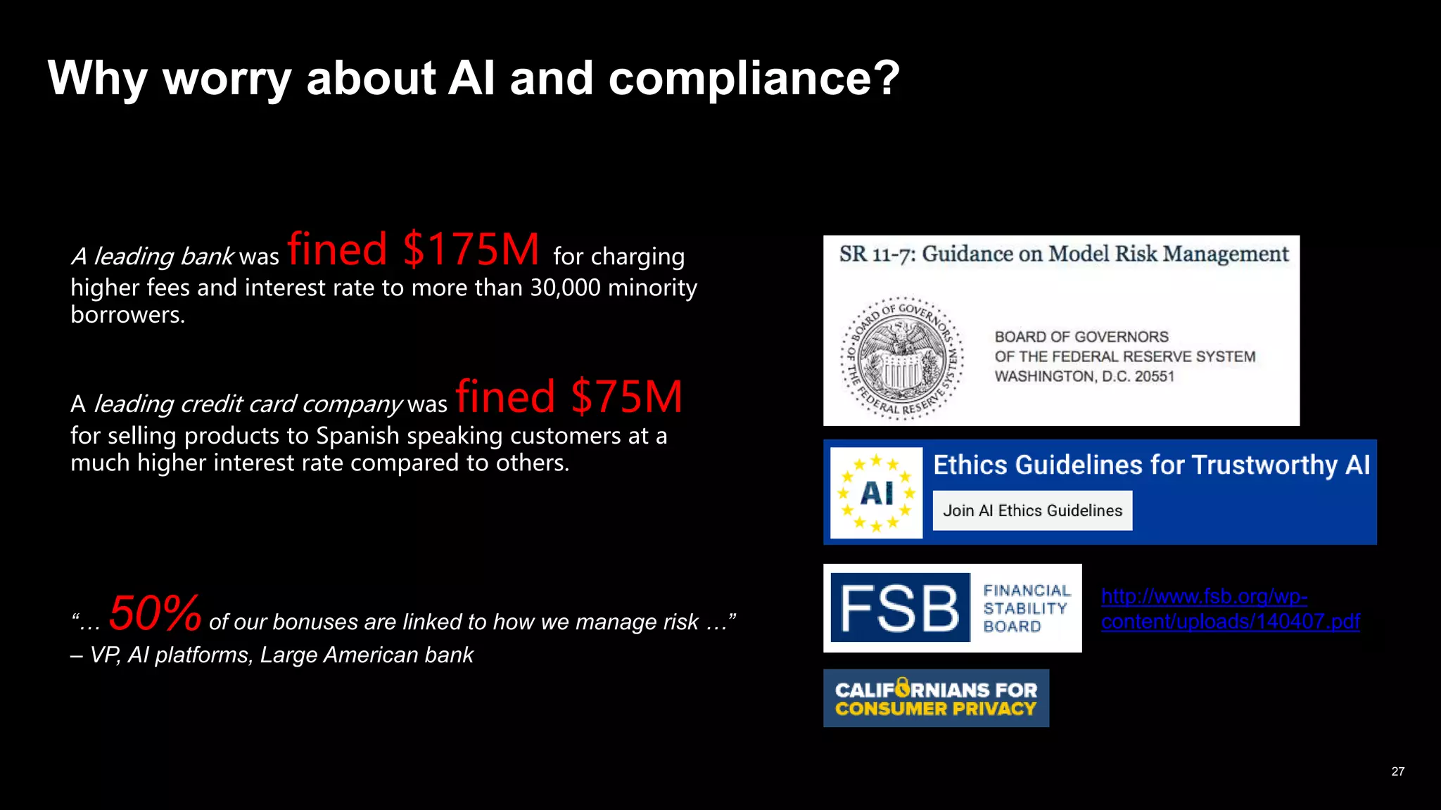IBM Watson & Cloud © 2019 IBM Corporation *** IBM & Business Partner Only *** 27
Why worry about AI and compliance?
A leading bank was fined $175M for charging
higher fees and interest rate to more than 30,000 minority
borrowers.
A leading credit card company was fined $75M
for selling products to Spanish speaking customers at a
much higher interest rate compared to others.
http://www.fsb.org/wp-
content/uploads/140407.pdf“… 50%of our bonuses are linked to how we manage risk …”
– VP, AI platforms, Large American bank
 