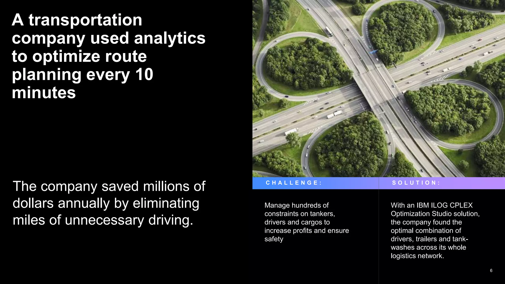 A transportation
company used analytics
to optimize route
planning every 10
minutes
The company saved millions of
dollars annually by eliminating
miles of unnecessary driving.
Manage hundreds of
constraints on tankers,
drivers and cargos to
increase profits and ensure
safety
With an IBM ILOG CPLEX
Optimization Studio solution,
the company found the
optimal combination of
drivers, trailers and tank-
washes across its whole
logistics network.
C H A L L E N G E : S O L U T I O N :
6
 