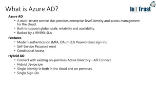 What is Azure AD?
Azure AD
• A multi-tenant service that provides enterprise-level identity and access management
for the cloud.
• Built to support global scale, reliability and availability.
• Backed by a 99.99% SLA
Features
• Modern authentication (MFA, OAuth 2.0, Passwordless sign-in)
• Self-Service Password reset
• Conditional Access
Hybrid AD
• Connect with existing on-premises Active Directory - AD Connect
• Hybrid device join
• Single Identity in both in the cloud and on-premises
• Single Sign-On
 
