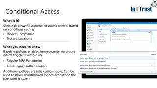 What is it?
Simple & powerful automated access control based
on conditions such as:
• Device Compliance
• Trusted Locations
What you need to know
Baseline policies enable strong security via simple
on/off toggle: Example are:
• Require MFA For admins
• Block legacy authentication
Additional policies are fully customizable. Can be
used to block unauthorized logons even when the
password is stolen.
Conditional Access
 