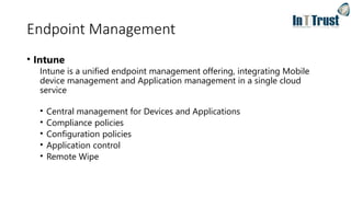 Endpoint Management
• Intune
Intune is a unified endpoint management offering, integrating Mobile
device management and Application management in a single cloud
service
• Central management for Devices and Applications
• Compliance policies
• Configuration policies
• Application control
• Remote Wipe
 