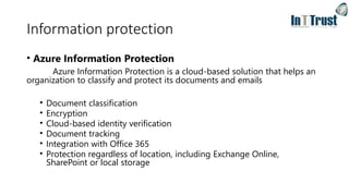 Information protection
• Azure Information Protection
Azure Information Protection is a cloud-based solution that helps an
organization to classify and protect its documents and emails
• Document classification
• Encryption
• Cloud-based identity verification
• Document tracking
• Integration with Office 365
• Protection regardless of location, including Exchange Online,
SharePoint or local storage
 