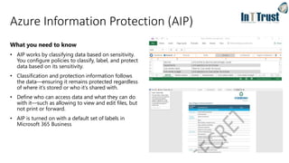 Azure Information Protection (AIP)
What you need to know
• AIP works by classifying data based on sensitivity.
You configure policies to classify, label, and protect
data based on its sensitivity.
• Classification and protection information follows
the data—ensuring it remains protected regardless
of where it’s stored or who it’s shared with.
• Define who can access data and what they can do
with it—such as allowing to view and edit files, but
not print or forward.
• AIP is turned on with a default set of labels in
Microsoft 365 Business
 
