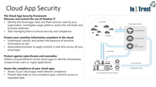 Cloud App Security
The Cloud App Security framework
Discover and control the use of Shadow IT:
• Identify the cloud apps, IaaS, and PaaS services used by your
organization. Investigate usage patterns, assess the risk levels and
business readiness
• Start managing them to ensure security and compliance.
Protect your sensitive information anywhere in the cloud:
• Understand, classify, and protect the exposure of sensitive
information at rest.
• Automated processes to apply controls in real-time across all your
cloud apps.
Protect against cyberthreats and anomalies:
•Detect unusual behavior across cloud apps to identify ransomware,
compromised users or rogue applications
Assess the compliance of your cloud apps:
• Assess if your cloud apps meet relevant compliance
• Prevent data leaks to non-compliant apps, and limit access to
regulated data.
 