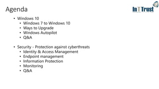 Agenda
• Windows 10
• Windows 7 to Windows 10
• Ways to Upgrade
• Windows Autopilot
• Q&A
• Security - Protection against cyberthreats
• Identity & Access Management
• Endpoint management
• Information Protection
• Monitoring
• Q&A
 