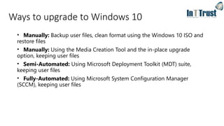 Ways to upgrade to Windows 10
• Manually: Backup user files, clean format using the Windows 10 ISO and
restore files
• Manually: Using the Media Creation Tool and the in-place upgrade
option, keeping user files
• Semi-Automated: Using Microsoft Deployment Toolkit (MDT) suite,
keeping user files
• Fully-Automated: Using Microsoft System Configuration Manager
(SCCM), keeping user files
 