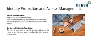 Identity Protection and Access Management
Secure authentication
Reduce risk of security breaches
Turn on one of the many multi-factor authentication
options to protect your users from 99.99% of identity
attacks.
Set the right identity foundation
Connect all your apps to a single identity platform in the
cloud to get the most security and productivity for your
organization
 
