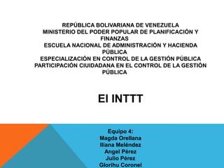 REPÚBLICA BOLIVARIANA DE VENEZUELA
MINISTERIO DEL PODER POPULAR DE PLANIFICACIÓN Y
FINANZAS
ESCUELA NACIONAL DE ADMINISTRACIÓN Y HACIENDA
PÚBLICA
ESPECIALIZACIÓN EN CONTROL DE LA GESTIÓN PÚBLICA
PARTICIPACIÓN CIUIDADANA EN EL CONTROL DE LA GESTIÓN
PÚBLICA
El INTTT
Equipo 4:
Magda Orellana
Iliana Meléndez
Angel Pérez
Julio Pérez
Glorihu Coronel
 