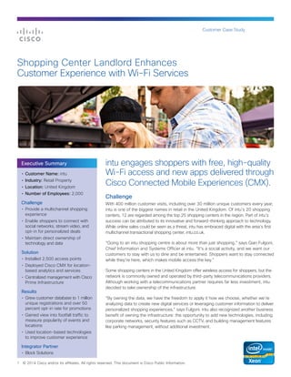 Customer Case Study
1 © 2014 Cisco and/or its affiliates. All rights reserved. This document is Cisco Public Information.
intu engages shoppers with free, high-quality
Wi-Fi access and new apps delivered through
Cisco Connected Mobile Experiences (CMX).
Challenge
With 400 million customer visits, including over 30 million unique customers every year,
intu is one of the biggest names in retail in the United Kingdom. Of intu’s 20 shopping
centers, 12 are regarded among the top 25 shopping centers in the region. Part of intu’s
success can be attributed to its innovative and forward-thinking approach to technology.
While online sales could be seen as a threat, intu has embraced digital with the area’s first
multichannel transactional shopping center, intu.co.uk.
“Going to an intu shopping centre is about more than just shopping,” says Gian Fulgoni,
Chief Information and Systems Officer at intu. “It’s a social activity, and we want our
customers to stay with us to dine and be entertained. Shoppers want to stay connected
while they’re here, which makes mobile access the key.”
Some shopping centers in the United Kingdom offer wireless access for shoppers, but the
network is commonly owned and operated by third-party telecommunications providers.
Although working with a telecommunications partner requires far less investment, intu
decided to take ownership of the infrastructure.
“By owning the data, we have the freedom to apply it how we choose, whether we’re
analyzing data to create new digital services or leveraging customer information to deliver
personalized shopping experiences,” says Fulgoni. intu also recognized another business
benefit of owning the infrastructure: the opportunity to add new technologies, including
corporate networks, security features such as CCTV, and building management features
like parking management, without additional investment.
Shopping Center Landlord Enhances
Customer Experience with Wi-Fi Services
•	 Customer Name: intu
•	 Industry: Retail Property
•	 Location: United Kingdom
•	 Number of Employees: 2,000
Challenge
•	 Provide a multichannel shopping
experience
•	 Enable shoppers to connect with
social networks, stream video, and
opt-in for personalized deals
•	 Maintain direct ownership of
technology and data
Solution
•	 Installed 2,500 access points
•	 Deployed Cisco CMX for location-
based analytics and services
•	 Centralized management with Cisco
Prime Infrastructure
Results
•	 Grew customer database to 1 million
unique registrations and over 50
percent opt-in rate for promotions
•	 Gained view into footfall traffic to
measure popularity of events and
locations
•	 Used location-based technologies
to improve customer experience
Integrator Partner
•	 Block Solutions
Executive Summary
 
