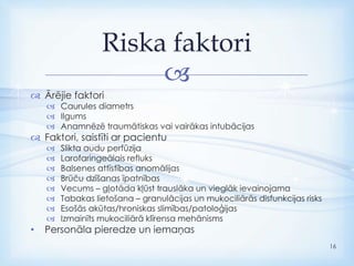 
 Ārējie faktori
 Caurules diametrs
 Ilgums
 Anamnēzē traumātiskas vai vairākas intubācijas
 Faktori, saistīti ar pacientu
 Slikta audu perfūzija
 Larofaringeālais refluks
 Balsenes attīstības anomālijas
 Brūču dzīšanas īpatnības
 Vecums – gļotāda kļūst trauslāka un vieglāk ievainojama
 Tabakas lietošana – granulācijas un mukociliārās disfunkcijas risks
 Esošās akūtas/hroniskas slimības/patoloģijas
 Izmainīts mukociliārā klīrensa mehānisms
• Personāla pieredze un iemaņas
Riska faktori
16
 