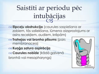 
 Elpceļu obstrukcija (caurules saspiešana ar
zobiem, tās saliekšana, lūmena aizsprostojums ar
asins recekļiem, audiem, krēpām)
 Trahejas vai bronha plīsums (pars
membranacea)
 Kuņģa satura aspirācija
 Caurules nobīde (kādā galvenā
bronhā vai mesopharyngs)
Saistīti ar periodu pēc
intubācijas
9
 