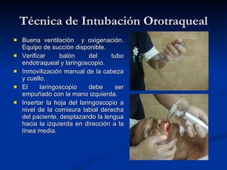 Técnica de Intubación Orotraqueal Buena ventilación  y oxigenación. Equipo de succión disponible. Verificar balón del tubo endotraqueal y laringoscopio. Inmovilización manual de la cabeza y cuello. El laringoscopio debe ser empuñado con la mano izquierda. Insertar la hoja del laringoscopio a nivel de la comisura labial derecha del paciente, desplazando la lengua hacia la izquierda en dirección a la línea media. 