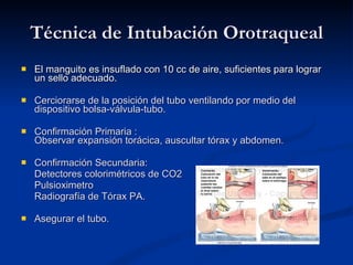 Técnica de Intubación Orotraqueal El manguito es insuflado con 10 cc de aire, suficientes para lograr un sello adecuado. Cerciorarse de la posición del tubo ventilando por medio del dispositivo bolsa-válvula-tubo. Confirmación Primaria : Observar expansión torácica, auscultar tórax y abdomen. Confirmación Secundaria: Detectores colorimétricos de CO2 Pulsioximetro Radiografía de Tórax PA. Asegurar el tubo. 