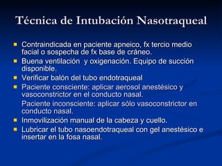 Técnica de Intubación Nasotraqueal Contraindicada en paciente apneico, fx tercio medio facial o sospecha de fx base de cráneo.  Buena ventilación  y oxigenación. Equipo de succión disponible. Verificar balón del tubo endotraqueal Paciente consciente: aplicar aerosol anestésico y vasoconstrictor en el conducto nasal. Paciente inconsciente: aplicar sólo vasoconstrictor en conducto nasal. In movilización manual de la cabeza y cuello. Lubricar el tubo nasoendotraqueal con gel anestésico e insertar en la fosa nasal. 