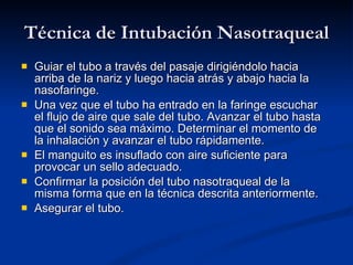 Técnica de Intubación Nasotraqueal Guiar el tubo a través del pasaje dirigiéndolo hacia arriba de la nariz y luego hacia atrás y abajo hacia la nasofaringe. Una vez que el tubo ha entrado en la faringe escuchar el flujo de aire que sale del tubo. Avanzar el tubo hasta que el sonido sea máximo. Determinar el momento de la inhalación y avanzar el tubo rápidamente. El manguito es insuflado con aire suficiente para provocar un sello adecuado. Confirmar la posición del tubo nasotraqueal de la misma forma que en la técnica descrita anteriormente. Asegurar el tubo. 