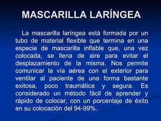 MASCARILLA LARÍNGEA        La mascarilla laríngea está formada por un tubo de material flexible que termina en una especie de mascarilla inflable que, una vez colocada, se llena de aire para evitar el desplazamiento de la misma. Nos permite comunicar la vía aérea con el exterior para ventilar al paciente de una forma bastante exitosa, poco traumática y segura. Es considerado un método fácil de aprender y rápido de colocar, con un porcentaje de éxito en su colocación del 94-99%. 