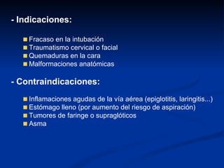 - Indicaciones: Fracaso en la intubación Traumatismo cervical o facial Quemaduras en la cara Malformaciones anatómicas - Contraindicaciones: Inflamaciones agudas de la vía aérea (epiglotitis, laringitis...) Estómago lleno (por aumento del riesgo de aspiración) Tumores de faringe o supraglóticos Asma 