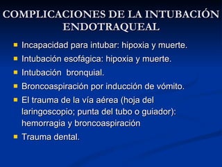 COMPLICACIONES DE LA INTUBACIÓN ENDOTRAQUEAL Incapacidad para intubar: hipoxia y muerte. Intubación esofágica: hipoxia y muerte. Intubación  bronquial. Broncoaspiración por inducción de vómito. El trauma de la vía aérea (hoja del laringoscopio; punta del tubo o guiador): hemorragia y broncoaspiración Trauma dental. 