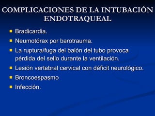 COMPLICACIONES DE LA INTUBACIÓN ENDOTRAQUEAL Bradicardia. Neumotórax por barotrauma. La ruptura/fuga del balón del tubo provoca pérdida del sello durante la ventilación. Lesión vertebral cervical con déficit neurológico. Broncoespasmo Infección.  