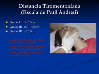 Distancia Tiromentoniana (Escala de Patil Andreti) Grado I:  > 6.5cm Grado II:  6.0 – 6.5cm Grado III:  < 6.0cm * Grado I: Laringoscopia e intubación endotraqueal sin dificultad. Grado II: Laringoscopia e intubación endotraqueal con cierta dificultad. Grado III: Intubación endotraqueal muy difícil o imposible.  
