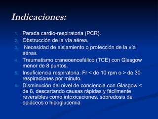 Indicaciones: Parada cardio-respiratoria (PCR). Obstrucción de la vía aérea. Necesidad de aislamiento o protección de la vía aérea.  Traumatismo craneoencefálico (TCE) con Glasgow menor de 8 puntos.  Insuficiencia respiratoria. Fr < de 10 rpm o > de 30 respiraciones por minuto.  Disminución del nivel de conciencia con Glasgow < de 8, descartando causas rápidas y fácilmente reversibles como intoxicaciones, sobredosis de opiáceos o hipoglucemia 