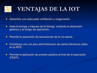 VENTAJAS DE LA IOT Garantiza una adecuada ventilación y oxigenación. Aísla la laringe y tráquea de la faringe, evitando la distensión gástrica y el riesgo de aspiración.  Permite la aspiración de secreciones de la vía aérea. Constituye una vía para administración de ciertos fármacos útiles en la RCP.  Permite la aplicación de presión positiva al final de la espiración (PEEP).  