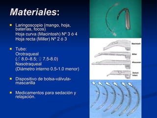 Materiales : Laringoscopio (mango, hoja, baterías, focos) Hoja curva (Macintosh) Nº 3 ó 4 Hoja recta (Miller) Nº 2 ó 3 Tubo: Orotraqueal (♂ 8.0–8.5; ♀ 7.5-8.0) Nasotraqueal (Diámetro interno 0.5-1.0 menor) Dispositivo de bolsa-válvula-mascarilla Medicamentos para sedación y relajación. 