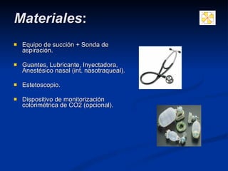 Equipo de succión + Sonda de aspiración. Guantes,  Lubricante,  Inyectadora, Anestésico nasal (int. nasotraqueal). Estetoscopio. Dispositivo de monitorización colorimétrica de CO2 (opcional). Materiales : 