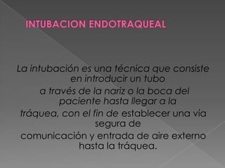 INTUBACION ENDOTRAQUEALLa intubación es una técnica que consiste en introducir un tubo a través de la nariz o la boca del paciente hasta llegar a la tráquea, con el fin de establecer una vía segura de comunicación y entrada de aire externo hasta la tráquea.