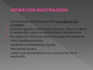 INTUBACION ENDOTRAQUEAL     La intubación endotraqueal (IET) se realiza en dos contextos:Anestesia general (intubación electiva). Para mantener la respiración y para la administración de fármacos.De urgencias: indicada por la patología del paciente:     -Paro cardiorespiratorio.     -Insuficiencia Respiratoria Aguda.      -Hipoxemia Severa.      -Lesión que pueda llevar a un compromiso de la respiración. 
