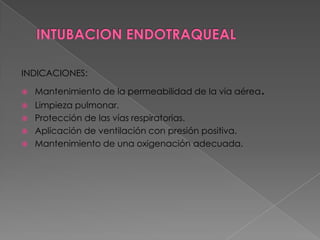 INTUBACION ENDOTRAQUEALINDICACIONES:Mantenimiento de la permeabilidad de la vía aérea.Limpieza pulmonar.Protección de las vías respiratorias.Aplicación de ventilación con presión positiva.Mantenimiento de una oxigenación adecuada.