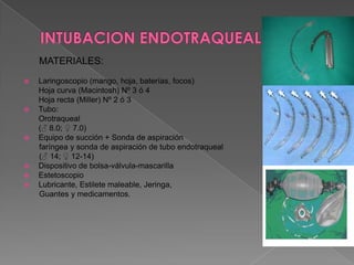 INTUBACION ENDOTRAQUEALMATERIALES:Laringoscopio (mango, hoja, baterías, focos)       	Hoja curva (Macintosh) Nº 3 ó 4	Hoja recta (Miller) Nº 2 ó 3Tubo:Orotraqueal	(♂ 8.0; ♀ 7.0)  Equipo de succión + Sonda de aspiración        faríngea y sonda de aspiración de tubo endotraqueal(♂ 14; ♀ 12-14)Dispositivo de bolsa-válvula-mascarillaEstetoscopioLubricante, Estilete maleable, Jeringa,        Guantes y medicamentos.