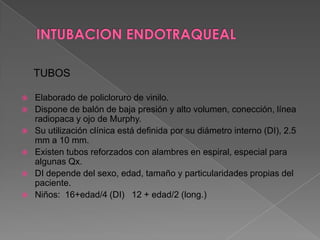 INTUBACION ENDOTRAQUEALTUBOSElaborado de policloruro de vinilo.Dispone de balón de baja presión y alto volumen, conección, línea radiopaca y ojo de Murphy.Su utilización clínica está definida por su diámetro interno (DI), 2.5 mm a 10 mm.Existen tubos reforzados con alambres en espiral, especial para algunas Qx.DI depende del sexo, edad, tamaño y particularidades propias del paciente.Niños:  16+edad/4 (DI)   12 + edad/2 (long.)  