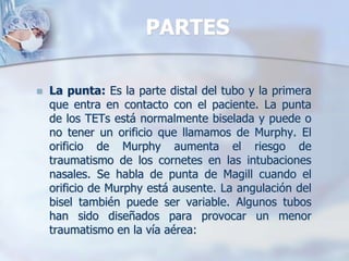 PARTES
 La punta: Es la parte distal del tubo y la primera
que entra en contacto con el paciente. La punta
de los TETs está normalmente biselada y puede o
no tener un orificio que llamamos de Murphy. El
orificio de Murphy aumenta el riesgo de
traumatismo de los cornetes en las intubaciones
nasales. Se habla de punta de Magill cuando el
orificio de Murphy está ausente. La angulación del
bisel también puede ser variable. Algunos tubos
han sido diseñados para provocar un menor
traumatismo en la vía aérea:
 