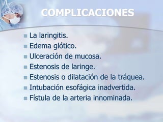 COMPLICACIONES
 La laringitis.
 Edema glótico.
 Ulceración de mucosa.
 Estenosis de laringe.
 Estenosis o dilatación de la tráquea.
 Intubación esofágica inadvertida.
 Fístula de la arteria innominada.
 