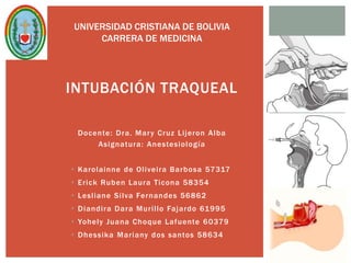 Docente: Dra. Mary Cruz Lijeron Alba
Asignatura: Anestesiología
• Karolainne de Oliveira Barbosa 57317
• Erick Ruben Laura Ticona 58354
• Lesliane Silva Fernandes 56862
• Diandira Dara Murillo Fajardo 61995
• Yohely Juana Choque Lafuente 60379
• Dhessika Mariany dos santos 58634
INTUBACIÓN TRAQUEAL
UNIVERSIDAD CRISTIANA DE BOLIVIA
CARRERA DE MEDICINA
 