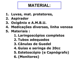 MATERIAL:
1. Luvas, mat. protetores,
2. Aspirador
3. Oxigênio e A.M.B.U.
4. Medicações diversas, linha venosa
5. Materiais :
1. Laringoscópios completos
2. Tubos adequados
3. Cânulas de Guedel
4. Guias e seringa de 20cc
5. Estetoscópio (e Capnógrafo)
6. (Monitores)
 