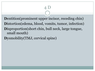 4D
Dentition(prominent upper incisor, receding chin)
Distortion(edema, blood, vomits, tumor, infection)
Disproportion(short chin, bull neck, large tongue,
small mouth)
Dysmobility(TMJ, cervical spine)

 