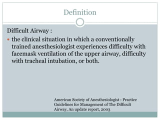 Definition
Difficult Airway :
 the clinical situation in which a conventionally
trained anesthesiologist experiences difficulty with
facemask ventilation of the upper airway, difficulty
with tracheal intubation, or both.

American Society of Anesthesiologist : Practice
Guidelines for Management of The Difficult
Airway, An update report, 2003

 