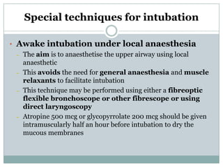 Special techniques for intubation
• Awake intubation under local anaesthesia
– The aim is to anaesthetise the upper airway using local
anaesthetic
– This avoids the need for general anaesthesia and muscle
relaxants to facilitate intubation
– This technique may be performed using either a fibreoptic
flexible bronchoscope or other fibrescope or using
direct laryngoscopy
– Atropine 500 mcg or glycopyrrolate 200 mcg should be given
intramuscularly half an hour before intubation to dry the
mucous membranes

 