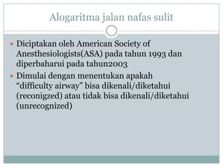 Alogaritma jalan nafas sulit
 Diciptakan oleh American Society of

Anesthesiologists(ASA) pada tahun 1993 dan
diperbaharui pada tahun2003
 Dimulai dengan menentukan apakah
“difficulty airway” bisa dikenali/diketahui
(reconigzed) atau tidak bisa dikenali/diketahui
(unrecognized)

 
