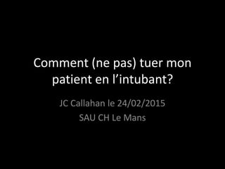 Comment (ne pas) tuer mon
patient en l’intubant?
JC Callahan le 24/02/2015
SAU CH Le Mans
 