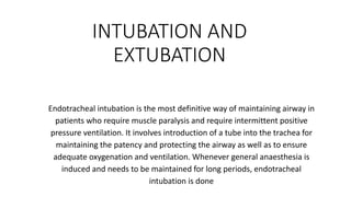 INTUBATION AND
EXTUBATION
Endotracheal intubation is the most definitive way of maintaining airway in
patients who require muscle paralysis and require intermittent positive
pressure ventilation. It involves introduction of a tube into the trachea for
maintaining the patency and protecting the airway as well as to ensure
adequate oxygenation and ventilation. Whenever general anaesthesia is
induced and needs to be maintained for long periods, endotracheal
intubation is done
 