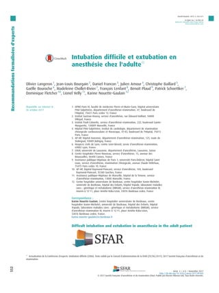 Intubation difficile et extubation en
anesthésie chez l'adulte§
Olivier Langeron 1
, Jean-Louis Bourgain 2
, Daniel Francon 3
, Julien Amour 4
, Christophe Baillard 5
,
Gaëlle Bouroche 6
, Madeleine Chollet-Rivier 7
, François Lenfant 8
, Benoît Plaud 9
, Patrick Schoettker 7
,
Dominique Fletcher 10
, Lionel Velly 11
, Karine Nouette-Gaulain 12
1. UPMC-Paris VI, faculté de médecine Pierre-et-Marie-Curie, hôpital universitaire
Pitié-Salpêtrière, département d'anesthésie-réanimation, 47, boulevard de
l'Hôpital, 75651 Paris cedex 13, France
2. Institut Gustave-Roussy, service d'anesthésie, rue Édouard-Vaillant, 94800
Villejuif, France
3. Institut Paoli-Calmette, service d'anesthésie-réanimation, 232, boulevard Sainte-
Marguerite, 130009 Marseille, France
4. Hôpital Pitié-Salpêtrière, institut de cardiologie, département de réanimation
chirurgicale cardiovasculaire et thoracique, 47-83, boulevard de l'Hôpital, 75013
Paris, France
5. AP–HP, hôpital Avicenne, département d'anesthésie-réanimation, 125, route de
Stalingrad, 93009 Bobigny, France
6. Hospices civils de Lyon, centre Léon-Bérard, servie d'anesthésie-réanimation,
69002 Lyon, France
7. CHUV, université de Lausanne, département d'anesthésie, Lausanne, Suisse
8. Centre hospitalier Pierre-Nouveau, service d'anesthésie, 15, avenue des
Broussailles, 06400 Cannes, France
9. Assistance publique–Hôpitaux de Paris 1, université Paris-Diderot, hôpital Saint-
Louis, service d'anesthésie, réanimation chirurgicale, avenue Claude-Vellefaux,
75475 Paris cedex 10, France
10. AP–HP, hôpital Raymond-Poincaré, service d'anesthésie, 104, boulevard
Raymond-Poincaré, 92380 Garches, France
11. Assistance publique–Hôpitaux de Marseille, hôpital de la Timone, service
d'anesthésie-réanimation, 13000 Marseille, France
12. Centre hospitalier universitaire de Bordeaux, centre hospitalier Xavier-Michelet,
université de Bordeaux, hôpital des Enfants, hôpital Tripode, laboratoire maladies
rares : génétique et métabolisme (MRGM), service d'anesthésie-réanimation III,
Inserm U 12-11, place Amélie-Raba-Léon, 33076 Bordeaux cedex, France
Correspondance :
Karine Nouette-Gaulain, Centre hospitalier universitaire de Bordeaux, centre
hospitalier Xavier-Michelet, université de Bordeaux, hôpital des Enfants, hôpital
Tripode, laboratoire maladies rares : génétique et métabolisme (MRGM), service
d'anesthésie-réanimation III, Inserm U 12-11, place Amélie-Raba-Léon,
33076 Bordeaux cedex, France.
karine.nouette-gaulain@u-bordeaux.fr
Difficult intubation and extubation in anaesthesia in the adult patient
§
Actualisation de la Conférence d'experts. Intubation difficile (2006). Texte validé par le Conseil d'administration de la SFAR (29/06/2017). 2017 Société française d'anesthésie et de
réanimation.
Disponible sur internet le :
26 octobre 2017
tome 3 > n86 > November 2017
http://dx.doi.org/10.1016/j.anrea.2017.09.003
© 2017 Société française d'anesthésie et de réanimation (Sfar). Publié par Elsevier Masson SAS. Tous droits réservés.
552Recommandationsformaliséesd'experts
Anesth Reanim. 2017; 3: 552–571
en ligne sur / on line on
www.em-consulte.com/revue/anrea
www.sciencedirect.com
 