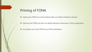 Priming of FONA
 Getting the FONA set to the bedside after one failed intubation attempt
 Opening the FONA set after one failed attempt at facemask or SGA oxygenation
 Immediate use of the FONA set at CICO declaration
 