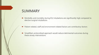 SUMMARY
 Morbidity and mortality during ICU intubations are significantly high compared to
elective surgical intubations
 Patient related, staff and environment related factors are contributory factors
 Simplified, protocolized approach would reduce detrimental outcomes during
these airway interventions
 